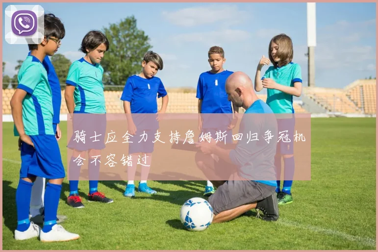 骑士应全力支持詹姆斯回归争冠机会不容错过