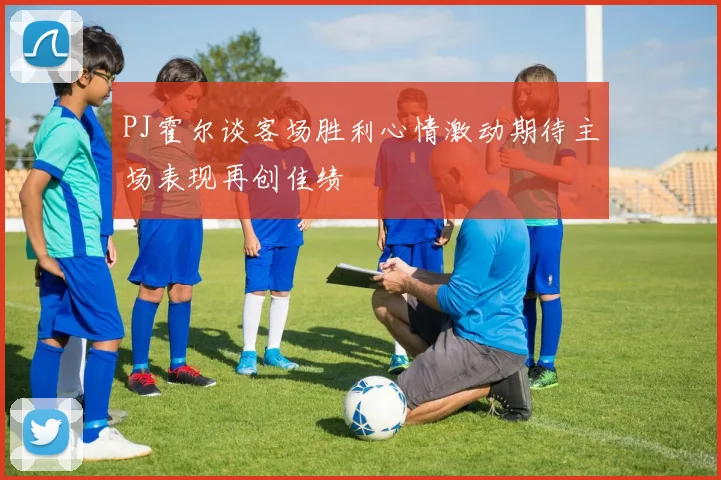 PJ霍尔谈客场胜利心情激动期待主场表现再创佳绩