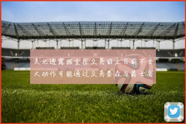 美记透露掘金在交易截止日前不会大动作可能通过交易泰森与爵士省钱