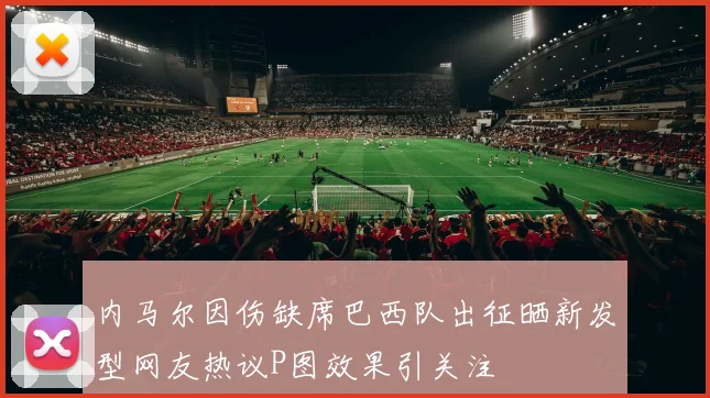 内马尔因伤缺席巴西队出征晒新发型网友热议P图效果引关注