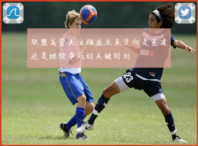 联盟高管关注雄鹿未来走向是重建还是继续争冠的关键时刻