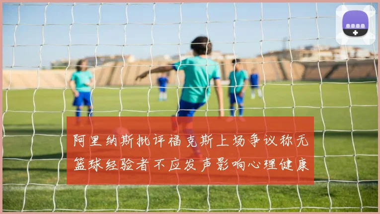 阿里纳斯批评福克斯上场争议称无篮球经验者不应发声影响心理健康