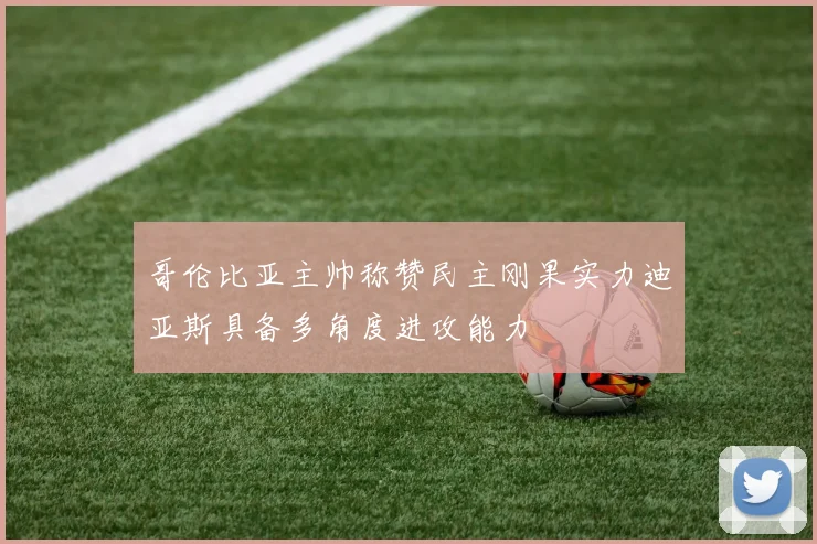 哥伦比亚主帅称赞民主刚果实力迪亚斯具备多角度进攻能力