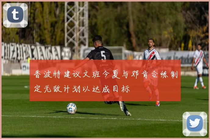 香波特建议文班今夏与邓肯合练制定无敌计划以达成目标