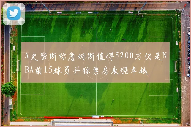 A史密斯称詹姆斯值得5200万仍是NBA前15球员并称票房表现卓越