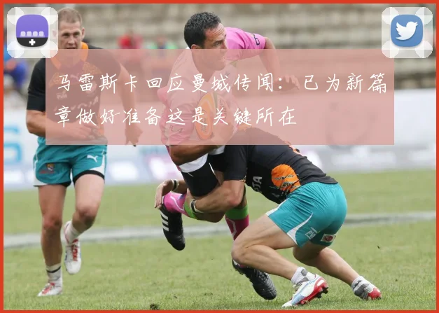 马雷斯卡回应曼城传闻：已为新篇章做好准备这是关键所在