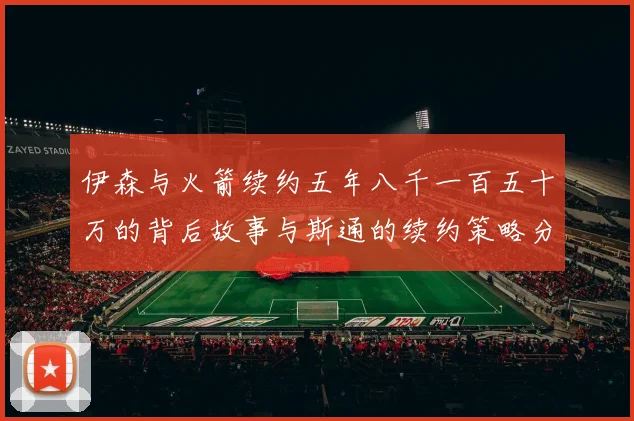 伊森与火箭续约五年八千一百五十万的背后故事与斯通的续约策略分析