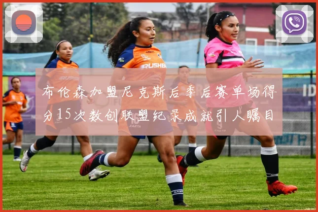 布伦森加盟尼克斯后季后赛单场得分15次数创联盟纪录成就引人瞩目
