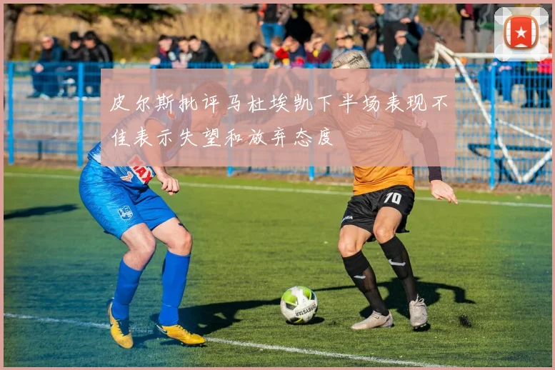 皮尔斯批评马杜埃凯下半场表现不佳表示失望和放弃态度