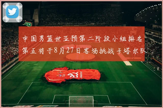 中国男篮世亚预第二阶段小组排名第五将于8月27日客场挑战卡塔尔队