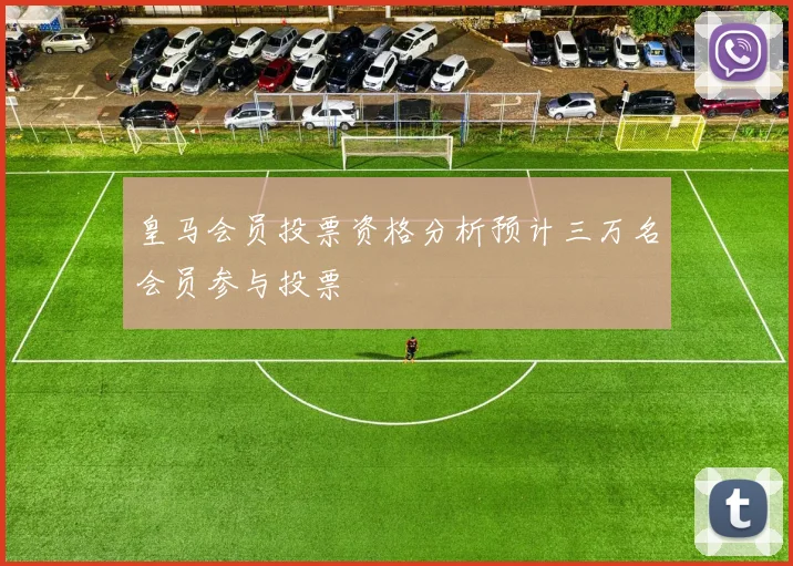 皇马会员投票资格分析预计三万名会员参与投票