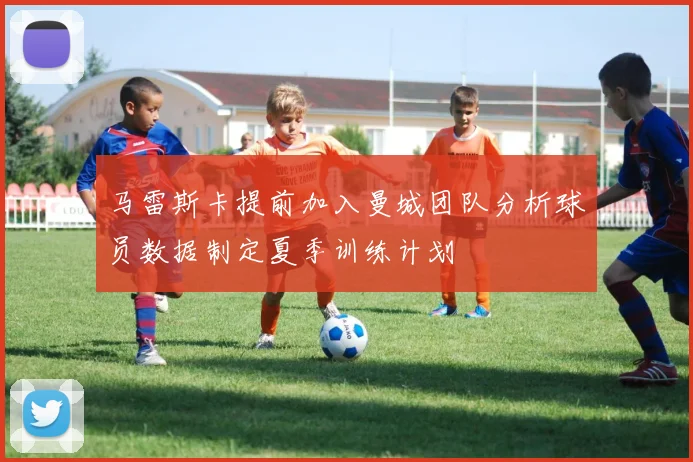 马雷斯卡提前加入曼城团队分析球员数据制定夏季训练计划