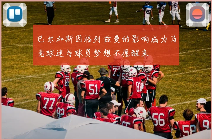巴尔加斯因格列兹曼的影响成为马竞球迷与球员梦想不愿醒来