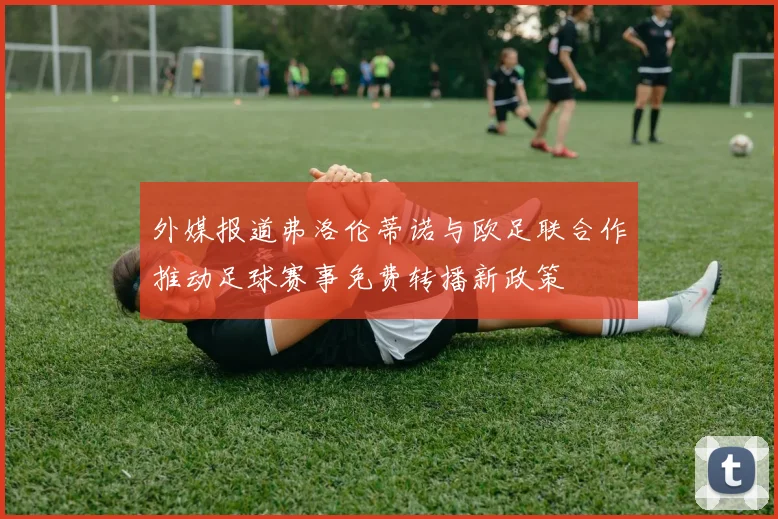 外媒报道弗洛伦蒂诺与欧足联合作推动足球赛事免费转播新政策