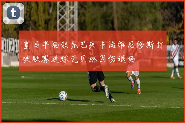 皇马半场领先巴列卡诺维尼修斯打破联赛进球荒贝林因伤退场