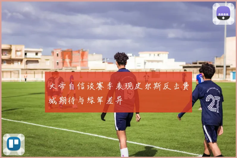 大帝自信谈赛季表现皮尔斯反击费城期待与绿军差异