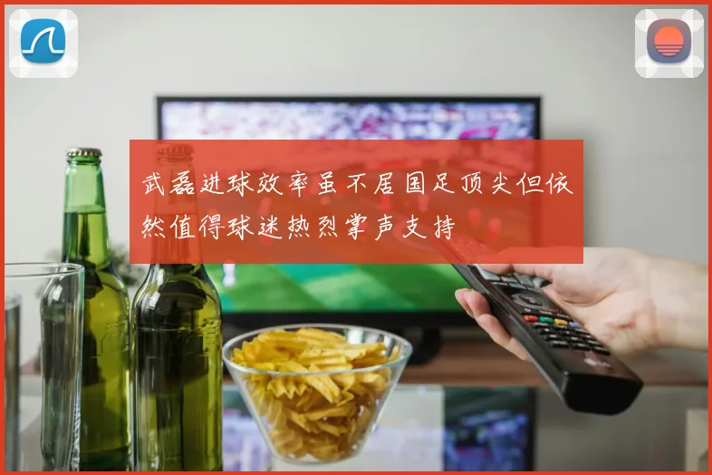 武磊进球效率虽不居国足顶尖但依然值得球迷热烈掌声支持