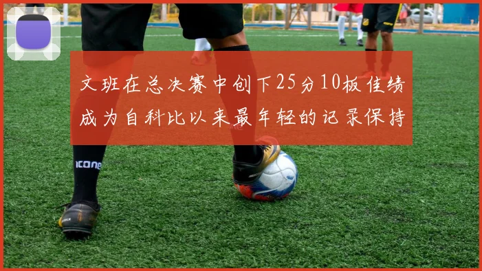 文班在总决赛中创下25分10板佳绩成为自科比以来最年轻的记录保持者